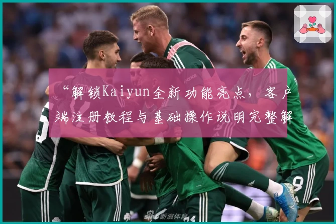 “解锁Kaiyun全新功能亮点，客户端注册教程与基础操作说明完整解析”