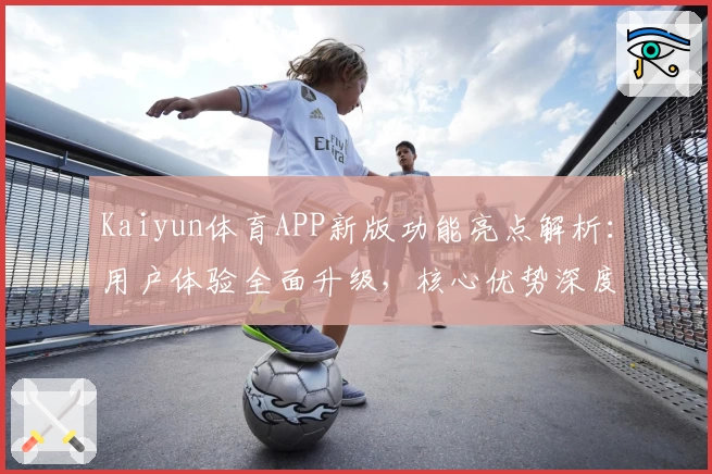 Kaiyun体育APP新版功能亮点解析：用户体验全面升级，核心优势深度剖析