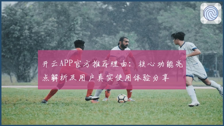 开云APP官方推荐理由：核心功能亮点解析及用户真实使用体验分享
