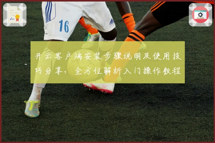 开云客户端安装步骤说明及使用技巧分享，全方位解析入门操作教程