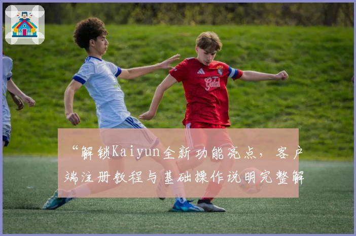 “解锁Kaiyun全新功能亮点，客户端注册教程与基础操作说明完整解析”
